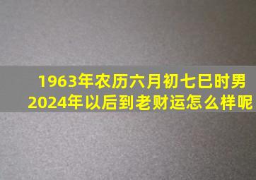 1963年农历六月初七巳时男2024年以后到老财运怎么样呢