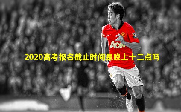 2020高考报名截止时间是晚上十二点吗