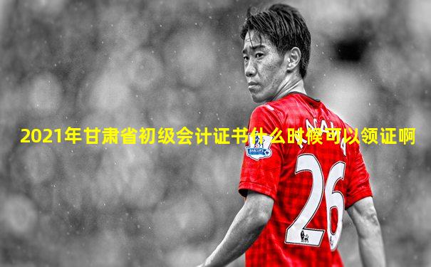2021年甘肃省初级会计证书什么时候可以领证啊