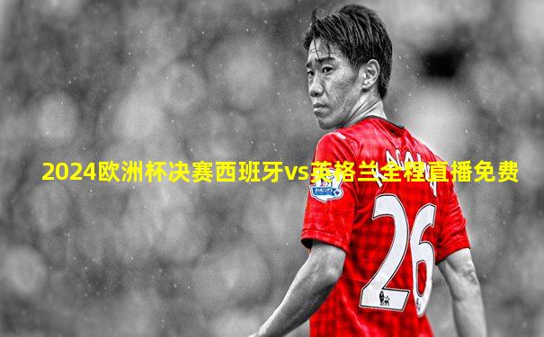 2024欧洲杯决赛西班牙vs英格兰全程直播免费