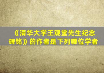 《清华大学王观堂先生纪念碑铭》的作者是下列哪位学者
