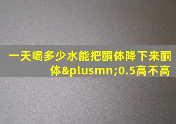 一天喝多少水能把酮体降下来酮体±0.5高不高