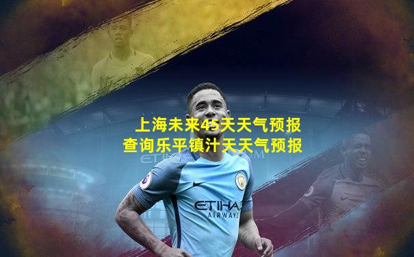 上海未来45天天气预报查询乐平镇汁天天气预报