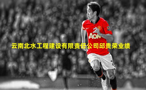 云南北水工程建设有限责任公司邱贵荣业绩