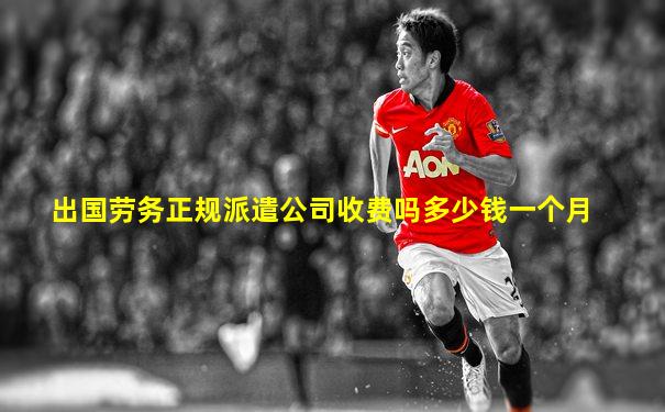出国劳务正规派遣公司收费吗多少钱一个月