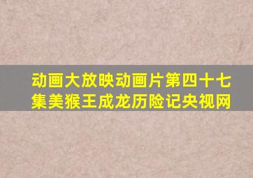 动画大放映动画片第四十七集美猴王成龙历险记央视网