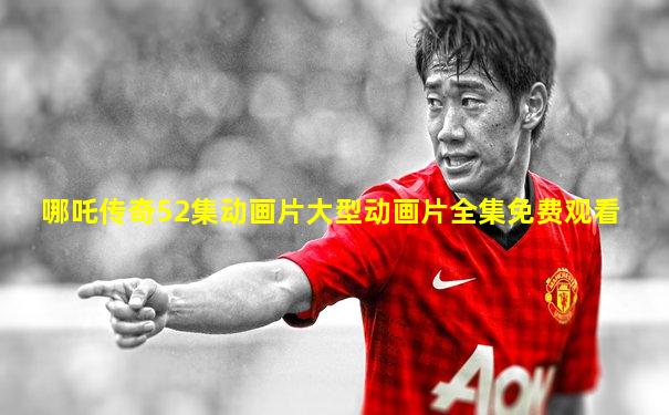 哪吒传奇52集动画片大型动画片全集免费观看