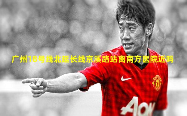 广州18号线北延长线京溪路站离南方医院近吗