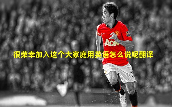 很荣幸加入这个大家庭用英语怎么说呢翻译
