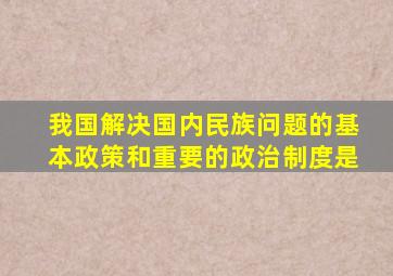 我国解决国内民族问题的基本政策和重要的政治制度是