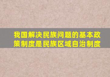 我国解决民族问题的基本政策制度是民族区域自治制度