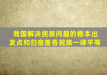 我国解决民族问题的根本出发点和归宿是各民族一律平等