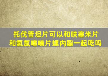 托伐普坦片可以和呋塞米片和氢氯噻嗪片螺内酯一起吃吗