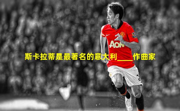 斯卡拉蒂是最著名的意大利____作曲家