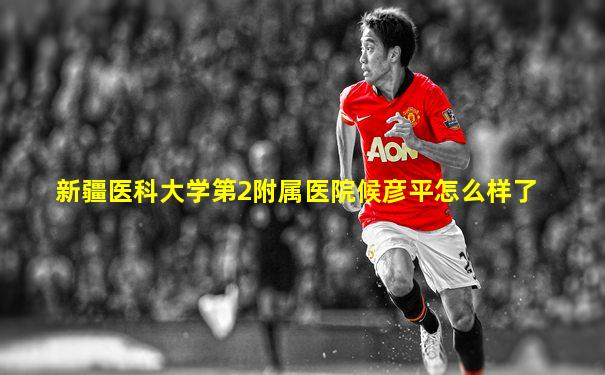 新疆医科大学第2附属医院候彦平怎么样了