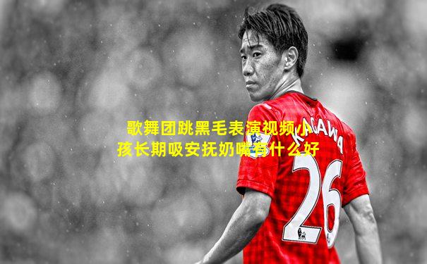 歌舞团跳黑毛表演视频小孩长期吸安抚奶嘴有什么好
