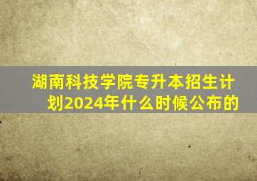 湖南科技学院专升本招生计划2024年什么时候公布的