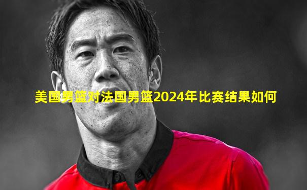 美国男篮对法国男篮2024年比赛结果如何