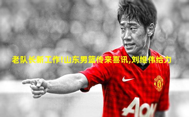 老队长新工作!山东男篮传来喜讯,刘维伟给力