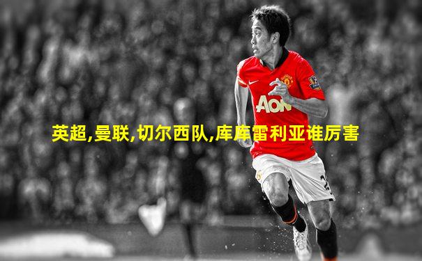 英超,曼联,切尔西队,库库雷利亚谁厉害