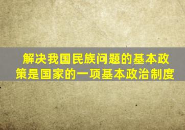 解决我国民族问题的基本政策是国家的一项基本政治制度