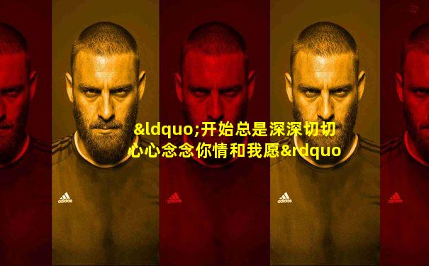 “开始总是深深切切心心念念你情和我愿”