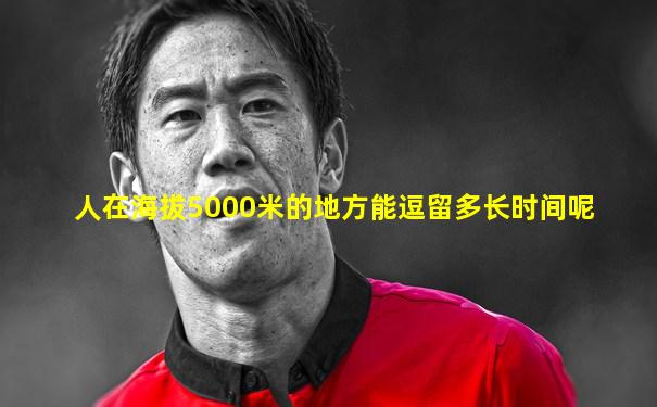 人在海拔5000米的地方能逗留多长时间呢