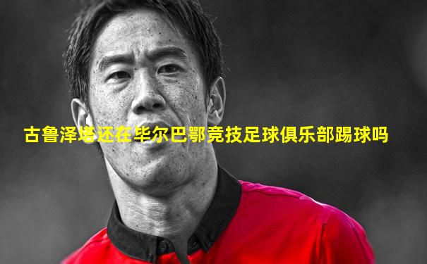 古鲁泽塔还在毕尔巴鄂竞技足球俱乐部踢球吗
