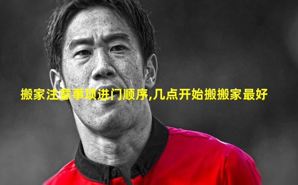 搬家注意事项进门顺序,几点开始搬搬家最好