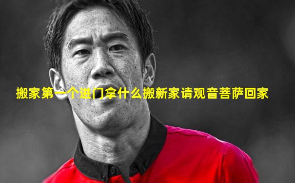 搬家第一个进门拿什么搬新家请观音菩萨回家