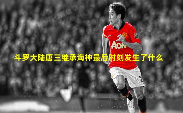 斗罗大陆唐三继承海神最后时刻发生了什么