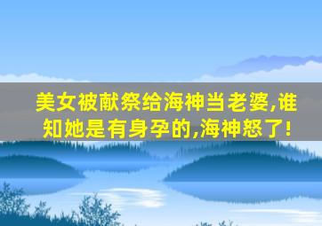 美女被献祭给海神当老婆,谁知她是有身孕的,海神怒了!