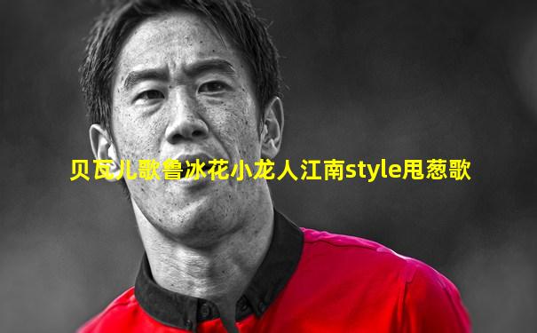 贝瓦儿歌鲁冰花小龙人江南style甩葱歌